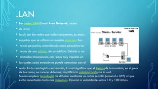 .LAN
• Las redes LAN (Local Area Network, redes
• de área
• local) son las redes que todos conocemos, es decir,
• aquellas que se utilizan en nuestra empresa. Son
• redes pequeñas, entendiendo como pequeñas las
• redes de una oficina, de un edificio. Debido a sus
• limitadas dimensiones, son redes muy rápidas en
• las cuales cada estación se puede comunicar con el
• resto. Están restringidas en tamaño, lo cual significa que el tiempode transmisión, en el peor
de los casos, se conoce. Además, simplifica la administración de la red.
Suelen emplear tecnología de difusión mediante un cable sencillo (coaxial o UTP) al que
están conectadas todas las máquinas. Operan a velocidades entre 10 y 100 Mbps.
 