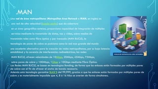 .MAN
Una red de área metropolitana (Metropolitan Area Network o MAN, en inglés) es
una red de alta velocidad (banda ancha) que da cobertura
en un área geográfica extensa, proporciona capacidad de integración de múltiples
servicios mediante la transmisión de datos, voz y vídeo, sobre medios de
transmisión tales como fibra óptica y par trenzado (MAN BUCLE), la
tecnología de pares de cobre se posiciona como la red mas grande del mundo
una excelente alternativa para la creación de redes metropolitanas, por su baja latencia (entre 1 y 50ms), gran
estabilidad y la carencia de interferencias radioeléctricas, las redes
MAN BUCLE, ofrecen velocidades de 10Mbps, 20Mbps, 45Mbps, 75Mbps,
sobre pares de cobre y 100Mbps, 1Gbps y 10Gbps mediante Fibra Óptica.
Las Redes MAN BUCLE, se basan en tecnologías Bonding, de forma que los enlaces están formados por múltiples pares
de cobre con el fin de ofrecer el ancho de banda necesario.
Además esta tecnología garantice SLAS´S del 99,999, gracias a que los enlaces están formados por múltiples pares de
cobre y es materialmente imposible que 4, 8 ó 16 hilos se averíen de forma simultanea.
 