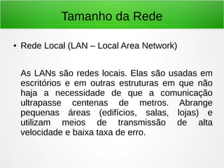 Tamanho da Rede
● Rede Local (LAN – Local Area Network)
As LANs são redes locais. Elas são usadas em
escritórios e em outras estruturas em que não
haja a necessidade de que a comunicação
ultrapasse centenas de metros. Abrange
pequenas áreas (edifícios, salas, lojas) e
utilizam meios de transmissão de alta
velocidade e baixa taxa de erro.
 