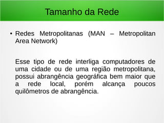 Tamanho da Rede
● Redes Metropolitanas (MAN – Metropolitan
Area Network)
Esse tipo de rede interliga computadores de
uma cidade ou de uma região metropolitana,
possui abrangência geográfica bem maior que
a rede local, porém alcança poucos
quilômetros de abrangência.
 