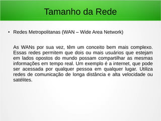 Tamanho da Rede
● Redes Metropolitanas (WAN – Wide Area Network)
As WANs por sua vez, têm um conceito bem mais complexo.
Essas redes permitem que dois ou mais usuários que estejam
em lados opostos do mundo possam compartilhar as mesmas
informações em tempo real. Um exemplo é a internet, que pode
ser acessada por qualquer pessoa em qualquer lugar. Utiliza
redes de comunicação de longa distância e alta velocidade ou
satélites.
 
