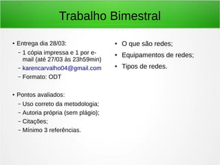 Trabalho Bimestral
● Entrega dia 28/03:
– 1 cópia impressa e 1 por e-
mail (até 27/03 às 23h59min)
– karencarvalho04@gmail.com
– Formato: ODT
● Pontos avaliados:
– Uso correto da metodologia;
– Autoria própria (sem plágio);
– Citações;
– Mínimo 3 referências.
● O que são redes;
● Equipamentos de redes;
● Tipos de redes.
 
