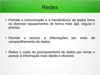 Redes
● Permite a comunicação e a transferência de dados entre
os diversos equipamentos de forma mais ágil, segura e
precisa;
● Permite o acesso a informações por meio de
compartilhamento de dados;
● Reduz o custo do processamento de dados por tornar o
acesso à informação mais rápido e eficiente.
 