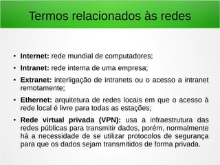 Termos relacionados às redes
● Internet: rede mundial de computadores;
● Intranet: rede interna de uma empresa;
● Extranet: interligação de intranets ou o acesso a intranet
remotamente;
● Ethernet: arquitetura de redes locais em que o acesso à
rede local é livre para todas as estações;
● Rede virtual privada (VPN): usa a infraestrutura das
redes públicas para transmitir dados, porém, normalmente
há a necessidade de se utilizar protocolos de segurança
para que os dados sejam transmitidos de forma privada.
 