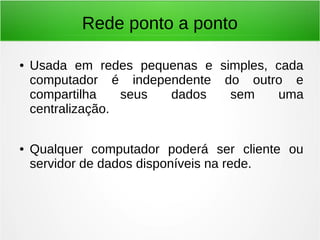 Rede ponto a ponto
● Usada em redes pequenas e simples, cada
computador é independente do outro e
compartilha seus dados sem uma
centralização.
● Qualquer computador poderá ser cliente ou
servidor de dados disponíveis na rede.
 