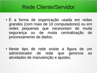Rede Cliente/Servidor
● É a forma de organização usada em redes
grandes (com mais de 10 computadores) ou em
redes pequenas que necessitam de muita
segurança ou de muita centralização de
processamento de dados.
● Neste tipo de rede existe a figura de um
administrador de rede que gerencia as
atividades de manutenção e ajustes.
 