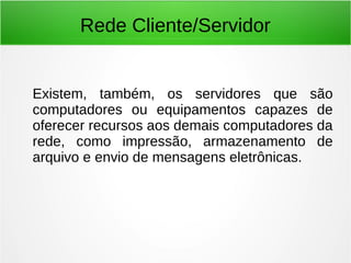 Rede Cliente/Servidor
Existem, também, os servidores que são
computadores ou equipamentos capazes de
oferecer recursos aos demais computadores da
rede, como impressão, armazenamento de
arquivo e envio de mensagens eletrônicas.
 