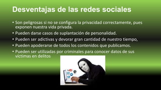 Desventajas de las redes sociales
• Son peligrosas si no se configura la privacidad correctamente, pues
exponen nuestra vida privada.
• Pueden darse casos de suplantación de personalidad.
• Pueden ser adictivas y devorar gran cantidad de nuestro tiempo,
• Pueden apoderarse de todos los contenidos que publicamos.
• Pueden ser utilizadas por criminales para conocer datos de sus
víctimas en delitos
 