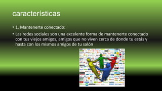 características
• 1. Mantenerte conectado:
• Las redes sociales son una excelente forma de mantenerte conectado
con tus viejos amigos, amigos que no viven cerca de donde tu estás y
hasta con los mismos amigos de tu salón
 