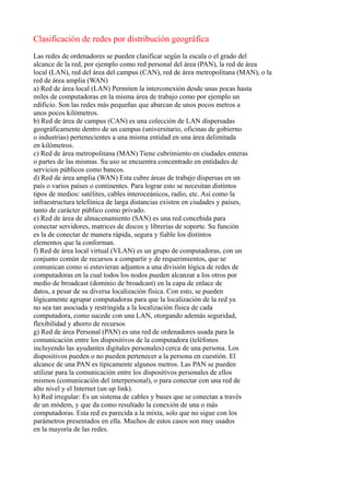 Clasificación de redes por distribución geográfica
Las redes de ordenadores se pueden clasificar según la escala o el grado del
alcance de la red, por ejemplo como red personal del área (PAN), la red de área
local (LAN), red del área del campus (CAN), red de área metropolitana (MAN), o la
red de área amplia (WAN)
a) Red de área local (LAN) Permiten la interconexión desde unas pocas hasta
miles de computadoras en la misma área de trabajo como por ejemplo un
edificio. Son las redes más pequeñas que abarcan de unos pocos metros a
unos pocos kilómetros.
b) Red de área de campus (CAN) es una colección de LAN dispersadas
geográficamente dentro de un campus (universitario, oficinas de gobierno
o industrias) pertenecientes a una misma entidad en una área delimitada
en kilómetros.
c) Red de área metropolitana (MAN) Tiene cubrimiento en ciudades enteras
o partes de las mismas. Su uso se encuentra concentrado en entidades de
servicios públicos como bancos.
d) Red de área amplia (WAN) Esta cubre áreas de trabajo dispersas en un
país o varios países o continentes. Para lograr esto se necesitan distintos
tipos de medios: satélites, cables interoceánicos, radio, etc. Así como la
infraestructura telefónica de larga distancias existen en ciudades y países,
tanto de carácter público como privado.
e) Red de área de almacenamiento (SAN) es una red concebida para
conectar servidores, matrices de discos y librerías de soporte. Su función
es la de conectar de manera rápida, segura y fiable los distintos
elementos que la conforman.
f) Red de área local virtual (VLAN) es un grupo de computadoras, con un
conjunto común de recursos a compartir y de requerimientos, que se
comunican como si estuvieran adjuntos a una división lógica de redes de
computadoras en la cual todos los nodos pueden alcanzar a los otros por
medio de broadcast (dominio de broadcast) en la capa de enlace de
datos, a pesar de su diversa localización física. Con esto, se pueden
lógicamente agrupar computadoras para que la localización de la red ya
no sea tan asociada y restringida a la localización física de cada
computadora, como sucede con una LAN, otorgando además seguridad,
flexibilidad y ahorro de recursos
g) Red de área Personal (PAN) es una red de ordenadores usada para la
comunicación entre los dispositivos de la computadora (teléfonos
incluyendo las ayudantes digitales personales) cerca de una persona. Los
dispositivos pueden o no pueden pertenecer a la persona en cuestión. El
alcance de una PAN es típicamente algunos metros. Las PAN se pueden
utilizar para la comunicación entre los dispositivos personales de ellos
mismos (comunicación del interpersonal), o para conectar con una red de
alto nivel y el Internet (un up link).
h) Red irregular: Es un sistema de cables y buses que se conectan a través
de un módem, y que da como resultado la conexión de una o más
computadoras. Esta red es parecida a la mixta, solo que no sigue con los
parámetros presentados en ella. Muchos de estos casos son muy usados
en la mayoría de las redes.
 