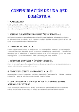 Configuración de una red
doméstica
1. Planee la red
Decida qué tipo de red desea. Recomendamos usar una red inalámbrica para poder seleccionar si se usarán
conexiones inalámbricas o con cable. Las conexiones inalámbricas proporcionan una mayor movilidad, ya que
usan ondas de radio para enviar información entre los equipos.
2. Obtenga el hardware necesario y un ISP (opcional)
Como mínimo, necesitará un enrutador y un adaptador de red para cada equipo (la mayoría de los equipos
portátiles cuentan con un adaptador de red inalámbrico instalado). Si desea conectarse a Internet, necesita una
cuenta con un proveedor de acceso a Internet (ISP).
3. Configure el enrutador
Si el enrutador muestra el logotipo de Windows 7 o la frase "Compatible con Windows 7", puede configurarlo
automáticmanete con la versión más reciente de Windows Connect Now (WCN) en Windows 7 o Windows Vista
Service Pack 2. Si no, la mayoría de los enrutadores viene con un CD de instalación que le ayudará en el proceso
de configuración. Siga las instrucciones que se han suministrado junto con el enrutador.
4. Conecte el enrutador a Internet (opcional)
Si bien no es necesario que realice este paso, lo recomendamos muy especialmente. La mayoría de las personas
valora el poder contar con una conexión a Internet.
5. Conecte los equipos y dispositivos a la red
Para simplificar la configuración, adquiera dispositivos que tengan el logotipo Windows 7 o la frase "Compatible
con Windows 7" y siga las instrucciones proporcionadas con el dispositivo.
6. Cree un grupo en el hogar o active el uso compartido de
archivos e impresoras
Si está configurando una red doméstica, la mejor forma de compartir archivos e impresoras es mediante la
creación de un grupo en el hogar. Todos los equipos de grupo en el hogar deben ejecutar Windows 7.
 