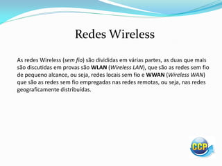 Redes Wireless
As redes Wireless (sem fio) são divididas em várias partes, as duas que mais
são discutidas em provas são WLAN (Wireless LAN), que são as redes sem fio
de pequeno alcance, ou seja, redes locais sem fio e WWAN (Wireless WAN)
que são as redes sem fio empregadas nas redes remotas, ou seja, nas redes
geograficamente distribuídas.
 