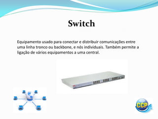Switch
Equipamento usado para conectar e distribuir comunicações entre
uma linha tronco ou backbone, e nós individuais. Também permite a
ligação de vários equipamentos a uma central.
 