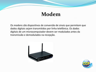 Modem
Os modens são dispositivos de conversão de sinais que permitem que
dados digitais sejam transmitidos por linha telefônica. Os dados
digitais de um microcomputador devem ser modulados antes da
transmissão e demodulados na recepção.
 