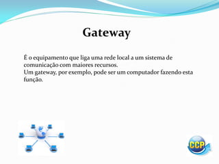Gateway
É o equipamento que liga uma rede local a um sistema de
comunicação com maiores recursos.
Um gateway, por exemplo, pode ser um computador fazendo esta
função.
 