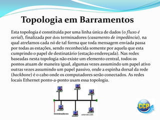 Topologia em Barramentos
Esta topologia é constituída por uma linha única de dados (o fluxo é
serial), finalizada por dois terminadores (casamento de impedância), na
qual atrelamos cada nó de tal forma que toda mensagem enviada passa
por todas as estações, sendo reconhecida somente por aquela que esta
cumprindo o papel de destinatário (estação endereçada). Nas redes
baseadas nesta topologia não existe um elemento central, todos os
pontos atuam de maneira igual, algumas vezes assumindo um papel ativo
outras vezes assumindo um papel passivo, onde a espinha dorsal da rede
(backbone) é o cabo onde os computadores serão conectados. As redes
locais Ethernet ponto-a-ponto usam essa topologia.
 