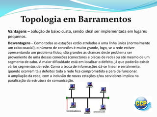 Topologia em Barramentos
Vantagens – Solução de baixo custo, sendo ideal ser implementada em lugares
pequenos.
Desvantagens – Como todas as estações estão atreladas a uma linha única (normalmente
um cabo coaxial), o número de conexões é muito grande, logo, se a rede estiver
apresentando um problema físico, são grandes as chances deste problema ser
proveniente de uma dessas conexões (conectores e placas de rede) ou até mesmo de um
segmento de cabo. A maior dificuldade está em localizar o defeito, já que poderão existir
vários segmentos de rede. Como a troca de informações dá-se linear e serialmente,
quando ocorrem tais defeitos toda a rede fica comprometida e para de funcionar.
A ampliação da rede, com a inclusão de novas estações e/ou servidores implica na
paralisação da estrutura de comunicação.
 