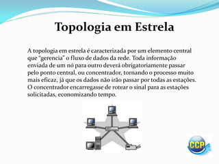 Topologia em Estrela
A topologia em estrela é caracterizada por um elemento central
que gerencia o fluxo de dados da rede. Toda informação
enviada de um nó para outro deverá obrigatoriamente passar
pelo ponto central, ou concentrador, tornando o processo muito
mais eficaz, já que os dados não irão passar por todas as estações.
O concentrador encarregasse de rotear o sinal para as estações
solicitadas, economizando tempo.
 