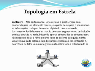 Topologia em Estrela
Vantagens – Alta performance, uma vez que o sinal sempre será
conduzida para um elemento central, e a partir deste para o seu destino,
as informações trafegam bem mais rápido do que numa rede
barramento. Facilidade na instalação de novos segmentos ou de inclusão
de nova estação na rede, bastando apenas conectá-las ao concentrador.
Facilidade de isolar a fonte de uma falha de sistema ou equipamento,
uma vez que cada estação está diretamente ligada ao concentrador. A
ocorrência de falhas em um segmento não retira toda a estrutura do ar.
 