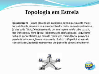 Topologia em Estrela
Desvantagens – Custo elevado de instalação, sendo que quanto maior
for a distância entre um nó e o concentrador maior será o investimento,
já ue ada aço é representado por um segmento de cabo coaxial,
par trançado ou fibra óptica. Problemas de confiabilidade, já que uma
falha no concentrador, no caso de redes sem redundância, provoca a
perda de comunicação em toda a rede. Todo o tráfego flui através do
concentrador, podendo representar um ponto de congestionamento.
 