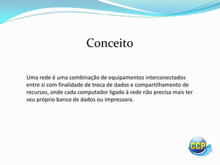 Uma rede é uma combinação de equipamentos interconectados
entre si com finalidade de troca de dados e compartilhamento de
recursos, onde cada computador ligado à rede não precisa mais ter
seu próprio banco de dados ou impressora.
Conceito
 