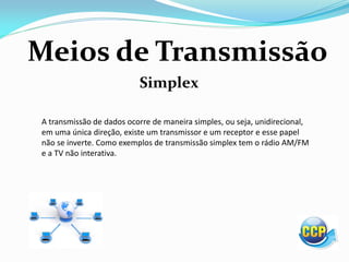 Meios de Transmissão
Simplex
A transmissão de dados ocorre de maneira simples, ou seja, unidirecional,
em uma única direção, existe um transmissor e um receptor e esse papel
não se inverte. Como exemplos de transmissão simplex tem o rádio AM/FM
e a TV não interativa.
 