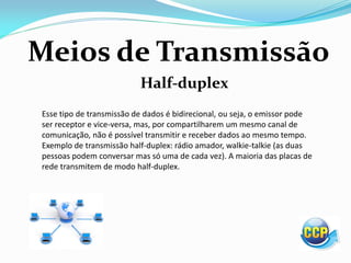 Meios de Transmissão
Half-duplex
Esse tipo de transmissão de dados é bidirecional, ou seja, o emissor pode
ser receptor e vice-versa, mas, por compartilharem um mesmo canal de
comunicação, não é possível transmitir e receber dados ao mesmo tempo.
Exemplo de transmissão half-duplex: rádio amador, walkie-talkie (as duas
pessoas podem conversar mas só uma de cada vez). A maioria das placas de
rede transmitem de modo half-duplex.
 