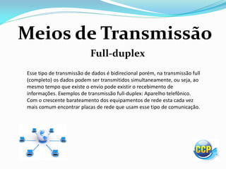 Meios de Transmissão
Full-duplex
Esse tipo de transmissão de dados é bidirecional porém, na transmissão full
(completo) os dados podem ser transmitidos simultaneamente, ou seja, ao
mesmo tempo que existe o envio pode existir o recebimento de
informações. Exemplos de transmissão full-duplex: Aparelho telefônico.
Com o crescente barateamento dos equipamentos de rede esta cada vez
mais comum encontrar placas de rede que usam esse tipo de comunicação.
 