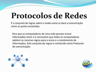 Protocolos de Redes
É o conjunto de regras sobre o modo como se dará a comunicação
entre as partes envolvidas.
Para que os computadores de uma rede possam trocar
informações entre si é necessário que todos os computadores
adotem as mesmas regras para o envio e o recebimento de
informações. Este conjunto de regras é conhecido como Protocolo
de comunicação.
 