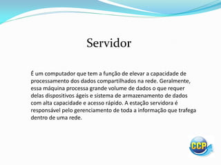 É um computador que tem a função de elevar a capacidade de
processamento dos dados compartilhados na rede. Geralmente,
essa máquina processa grande volume de dados o que requer
delas dispositivos ágeis e sistema de armazenamento de dados
com alta capacidade e acesso rápido. A estação servidora é
responsável pelo gerenciamento de toda a informação que trafega
dentro de uma rede.
Servidor
 