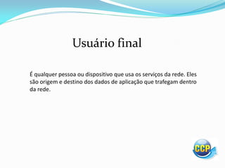 Usuário final
É qualquer pessoa ou dispositivo que usa os serviços da rede. Eles
são origem e destino dos dados de aplicação que trafegam dentro
da rede.
 