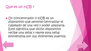 Que es un HUB ?
 Un concentrador o HUB es un
dispositivo que permite centralizar el
cableado de una red y poder ampliarla.
Esto significa que dicho dispositivo
recibe una señal y repite esta señal
emitiéndola por sus diferentes puertos
 