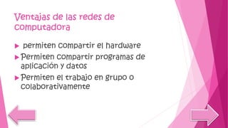 Ventajas de las redes de
computadora
 permiten compartir el hardware
 Permiten compartir programas de
aplicación y datos
 Permiten el trabajo en grupo o
colaborativamente
 
