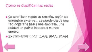 Como se clasifican las redes
 Se clasifican según su tamaño, según su
extensión externa… se puede desde una
red hogareña hasta una empresa, una
cuidad un país e incluso el mundo
entero.
 Existen estos tipos : LAN, WAN, MAN
 
