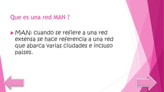 Que es una red MAN ?
 MAN: cuando se refiere a una red
extensa se hace referencia a una red
que abarca varias ciudades e incluso
países.
 
