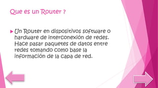 Que es un Router ?
 Un Router en dispositivos software o
hardware de interconexión de redes.
Hace pasar paquetes de datos entre
redes tomando como base la
información de la capa de red.
 