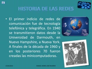 • El primer indicio de redes de
comunicación fue de tecnología
telefónica y telegráfica. En 1940
se transmitieron datos desde la
Universidad de Darmouth, en
Nuevo Hampshire, a Nueva York.
A finales de la década de 1960 y
en los posteriores 70 fueron
creadas las minicomputadoras.
25/04/2014 RANGEL MARES JOSÉ RICARDO 5
 