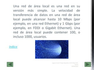 Una red de área local es una red en su
versión más simple. La velocidad de
transferencia de datos en una red de área
local puede alcanzar hasta 10 Mbps (por
ejemplo, en una red Ethernet) y 1 Gbps (por
ejemplo, en FDDI o Gigabit Ethernet). Una
red de área local puede contener 100, o
incluso 1000, usuarios.
28/04/2014 6
Legaria Hutzil Felipe Alejandro 1CV7 ESCA STO.
Tomas
índice
 