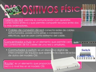 Tarjeta de red: permite la comunicación con aparatos
conectados entre sí y que permite compartir recursos entre dos
o más ordenadores.
• Cables de conexión de red: conecta redes de cables
estructurados, posee ocho pines o conexiones
eléctricas, que se usan como extremo del cable.
Concentrador o hub: es un elemento que permite centralizar
las conexiones de los cables de una red y ampliarla.
Router: es un elemento que proporciona conexión a nivel de
red o a nivel tres en el modelo OSI.
• Conmutador o switch: es un dispositivo digital de
interconexión de equipos que opera en la capa de enlace
de datos del modelo OSI.
 