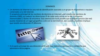 DOMINIOS
• Un dominio de Internet es una red de identificación asociada a un grupo de dispositivos o equipos
conectados a la red Internet.
El propósito principal de los nombres de dominio en Internet y del sistema de nombres de
dominio (DNS), es traducir las direcciones IP de cada nodo activo en la red, a términos
memorizables y fáciles de encontrar. Esta abstracción hace posible que cualquier servicio (de red)
pueda moverse de un lugar geográfico a otro en la red Internet, aún cuando el cambio implique
que tendrá una dirección IP diferente
• Es la parte principal de una dirección en la web que indica la organización o compañía que
administra dicha página.
 