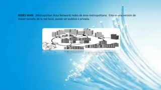 REDES MAN: (Metropolitan Área Network) redes de área metropolitana. Esta es una versión de
mayor tamaño de la red local, puede ser publica o privada.
 