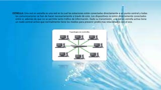 ESTRELLA: Una red en estrella es una red en la cual las estaciones están conectadas directamente a un punto central y todas
las comunicaciones se han de hacer necesariamente a través de este. Los dispositivos no están directamente conectados
entre sí, además de que no se permite tanto tráfico de información. Dado su transmisión, una red en estrella activa tiene
un nodo central activo que normalmente tiene los medios para prevenir problemas relacionados con el eco.
 