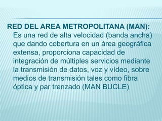 RED DEL AREA METROPOLITANA (MAN):
Es una red de alta velocidad (banda ancha)
que dando cobertura en un área geográfica
extensa, proporciona capacidad de
integración de múltiples servicios mediante
la transmisión de datos, voz y vídeo, sobre
medios de transmisión tales como fibra
óptica y par trenzado (MAN BUCLE)
 