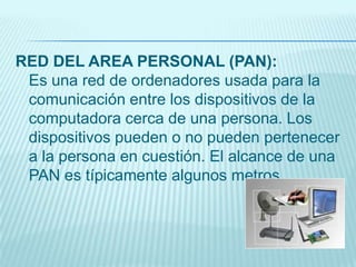 RED DEL AREA PERSONAL (PAN):
Es una red de ordenadores usada para la
comunicación entre los dispositivos de la
computadora cerca de una persona. Los
dispositivos pueden o no pueden pertenecer
a la persona en cuestión. El alcance de una
PAN es típicamente algunos metros.
 