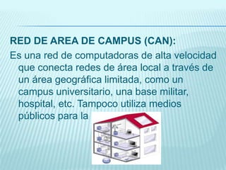 RED DE AREA DE CAMPUS (CAN):
Es una red de computadoras de alta velocidad
que conecta redes de área local a través de
un área geográfica limitada, como un
campus universitario, una base militar,
hospital, etc. Tampoco utiliza medios
públicos para la interconexión
 
