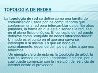 TOPOLOGIA DE REDES
La topología de red se define como una familia de
comunicación usada por los computadores que
conforman una red para intercambiar datos. En otras
palabras, la forma en que está diseñada la red, sea
en el plano físico o lógico. El concepto de red puede
definirse como "conjunto de nodos interconectados".
Un nodo es el punto en el que una curva se
intercepta a sí misma. Lo que un nodo es
concretamente, depende del tipo de redes a que nos
refiramos.
Un ejemplo claro de esto es la topología de árbol, la
cual es llamada así por su apariencia estética, por la
cual puede comenzar con la inserción del servicio de
internet desde el proveedor
 