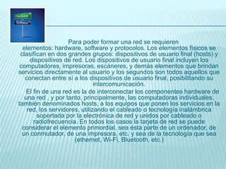 Para poder formar una red se requieren
elementos: hardware, software y protocolos. Los elementos físicos se
clasifican en dos grandes grupos: dispositivos de usuario final (hosts) y
dispositivos de red. Los dispositivos de usuario final incluyen los
computadores, impresoras, escáneres, y demás elementos que brindan
servicios directamente al usuario y los segundos son todos aquellos que
conectan entre sí a los dispositivos de usuario final, posibilitando su
intercomunicación.
El fin de una red es la de interconectar los componentes hardware de
una red , y por tanto, principalmente, las computadoras individuales,
también denominados hosts, a los equipos que ponen los servicios en la
red, los servidores, utilizando el cableado o tecnología inalámbrica
soportada por la electrónica de red y unidos por cableado o
radiofrecuencia. En todos los casos la tarjeta de red se puede
considerar el elemento primordial, sea ésta parte de un ordenador, de
un conmutador, de una impresora, etc. y sea de la tecnología que sea
(ethernet, Wi-Fi, Bluetooth, etc.)
 