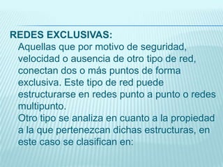 REDES EXCLUSIVAS:
Aquellas que por motivo de seguridad,
velocidad o ausencia de otro tipo de red,
conectan dos o más puntos de forma
exclusiva. Este tipo de red puede
estructurarse en redes punto a punto o redes
multipunto.
Otro tipo se analiza en cuanto a la propiedad
a la que pertenezcan dichas estructuras, en
este caso se clasifican en:
 
