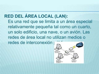 RED DEL ÁREA LOCAL (LAN):
Es una red que se limita a un área especial
relativamente pequeña tal como un cuarto,
un solo edificio, una nave, o un avión. Las
redes de área local no utilizan medios o
redes de interconexión públicos.
 