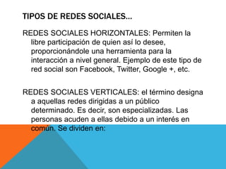 TIPOS DE REDES SOCIALES…
REDES SOCIALES HORIZONTALES: Permiten la
libre participación de quien así lo desee,
proporcionándole una herramienta para la
interacción a nivel general. Ejemplo de este tipo de
red social son Facebook, Twitter, Google +, etc.
REDES SOCIALES VERTICALES: el término designa
a aquellas redes dirigidas a un público
determinado. Es decir, son especializadas. Las
personas acuden a ellas debido a un interés en
común. Se dividen en:
 